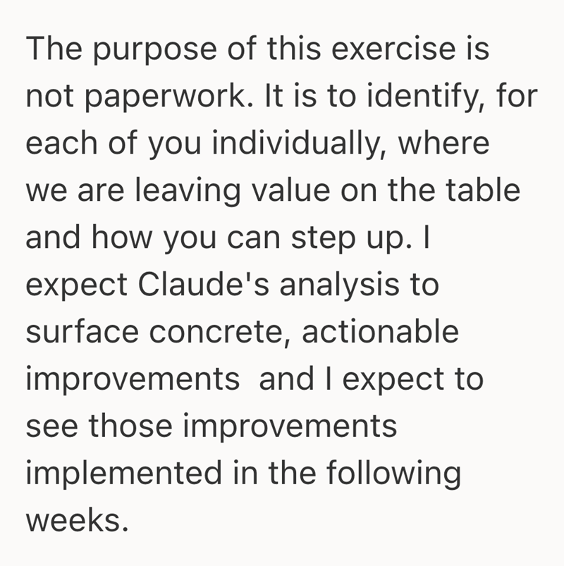 The purpose of this exercise is not paperwork. It is to identify, for each of you individually, where we are leaving value on the table and how you can step up. I expect Claude's analysis to surface concrete, actionable improvements and I expect to see those improvements implemented in the following weeks.