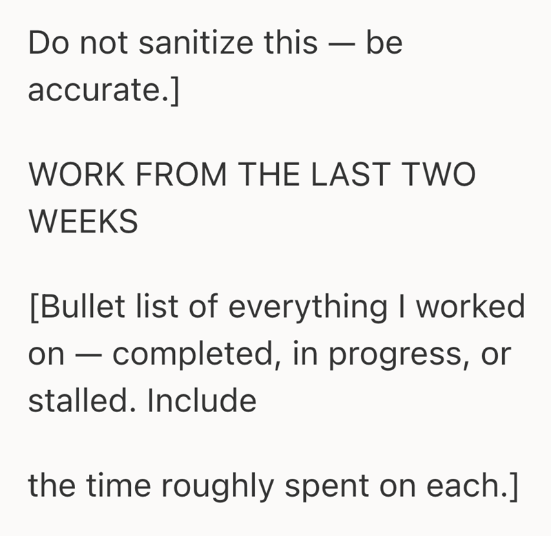 Do not sanitize this - be accurate.] WORK FROM THE LAST TWO WEEKS [Bullet list of everything I worked on completed, in progress, or - stalled. Include the time roughly spent on each.]