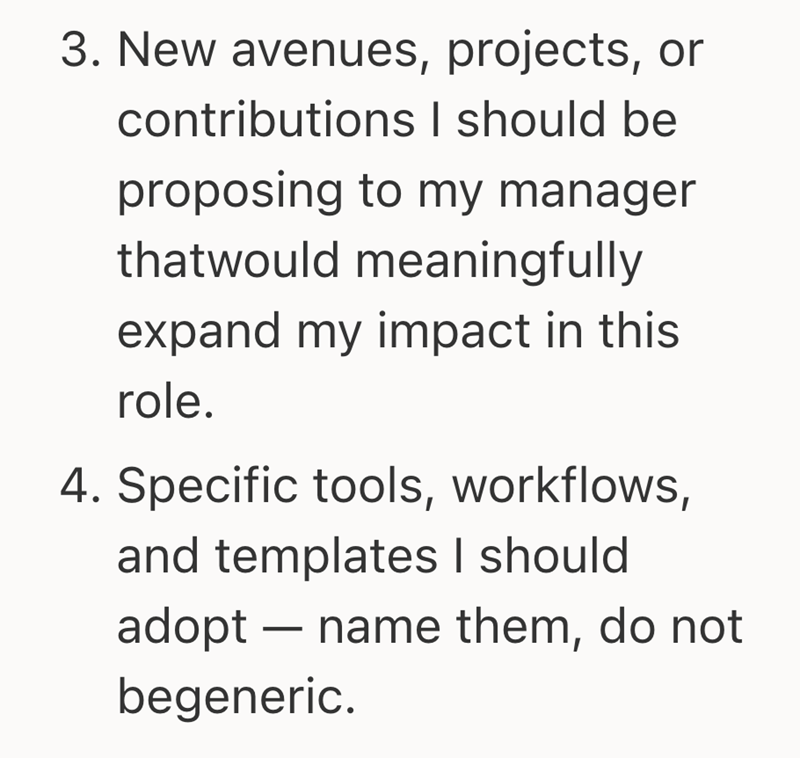 3. New avenues, projects, or contributions I should be proposing to my manager thatwould meaningfully expand my impact in this role. 4. Specific tools, workflows, and templates I should adopt name them, do not begeneric.