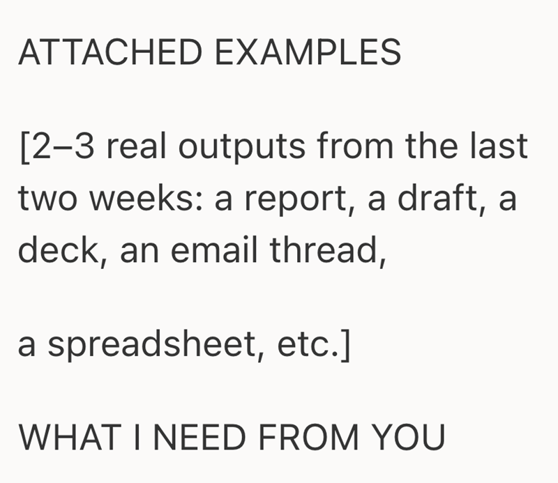 ATTACHED EXAMPLES [2-3 real outputs from the last two weeks: a report, a draft, a deck, an email thread, a spreadsheet, etc.] WHAT I NEED FROM YOU