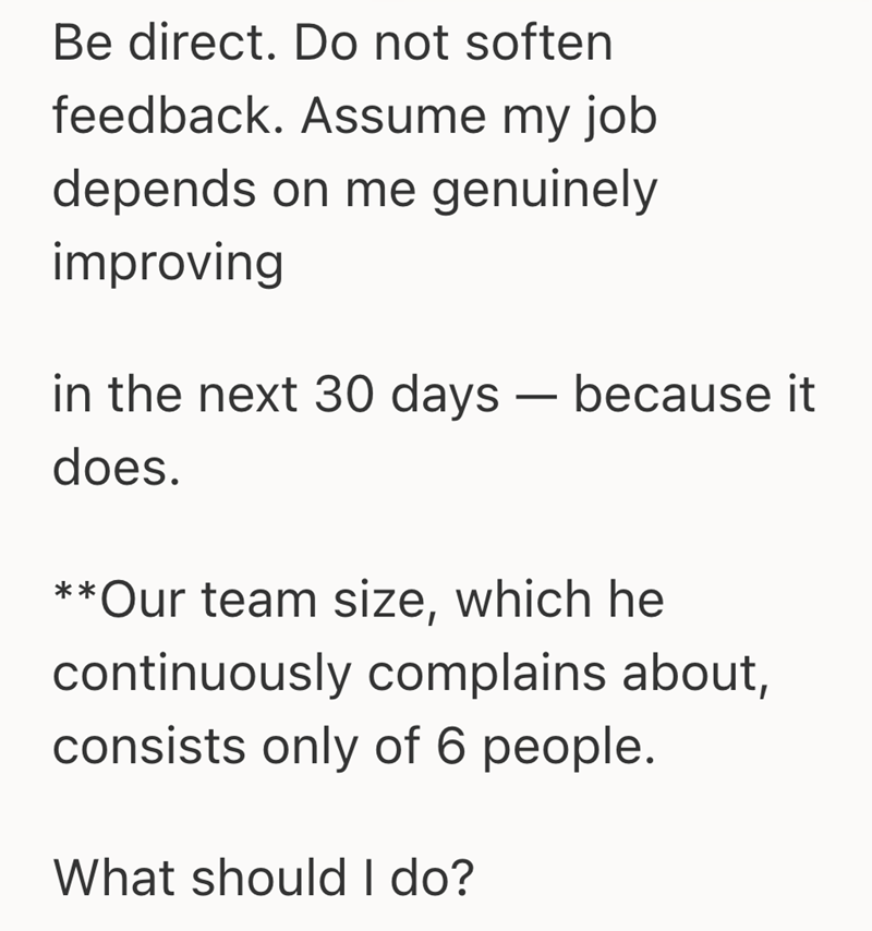 Be direct. Do not soften feedback. Assume my job depends on me genuinely improving in the next 30 days — because it does. - **Our team size, which he continuously complains about, consists only of 6 people. What should I do?
