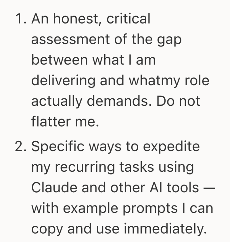 1. An honest, critical assessment of the gap between what I am delivering and whatmy role actually demands. Do not flatter me. 2. Specific ways to expedite my recurring tasks using Claude and other Al tools - with example prompts I can copy and use immediately.