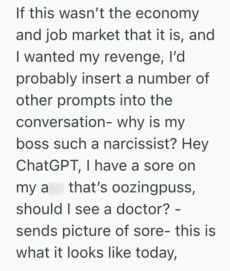 If this wasn't the economy and job market that it is, and I wanted my revenge, I'd probably insert a number of other prompts into the conversation- why is my boss such a narcissist? Hey ChatGPT, I have a sore on that's oozingpuss, my a should I see a doctor? – - sends picture of sore- this is what it looks like today,
