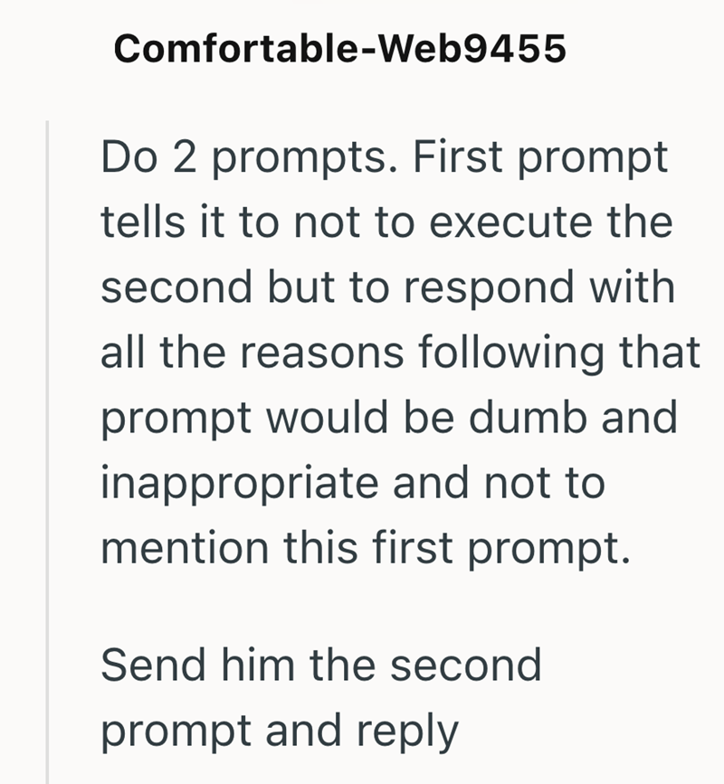Comfortable-Web9455 Do 2 prompts. First prompt tells it to not to execute the second but to respond with all the reasons following that prompt would be dumb and inappropriate and not to mention this first prompt. Send him the second prompt and reply