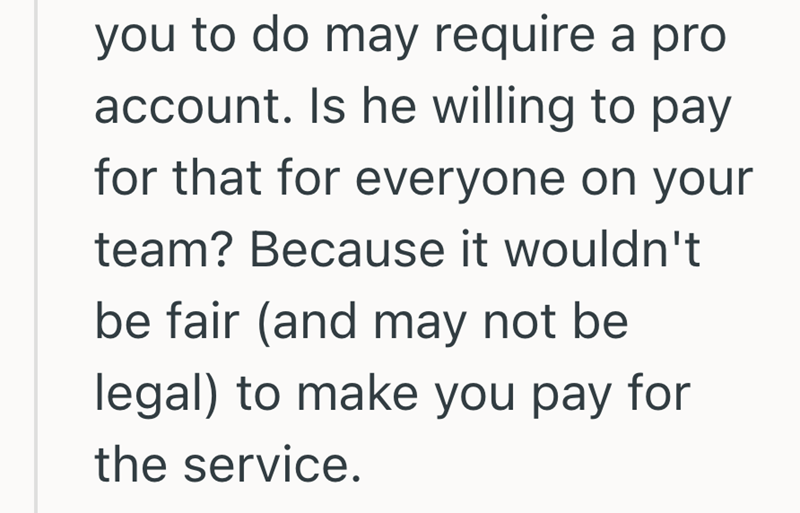 you to do may require a pro account. Is he willing to pay for that for everyone on your team? Because it wouldn't be fair (and may not be legal) to make you pay for the service.