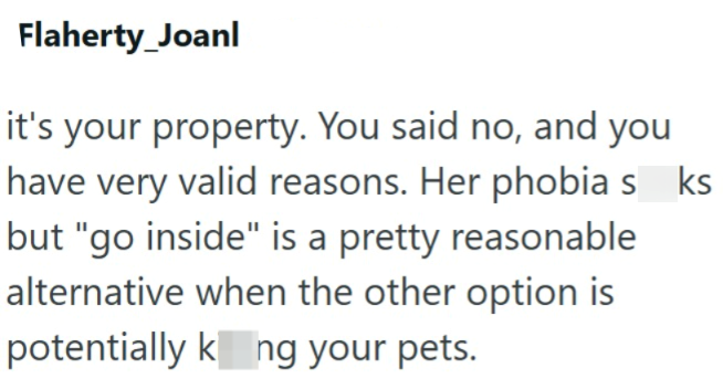 Flaherty_Joanl it's your property. You said no, and you have very valid reasons. Her phobias_ks but "go inside" is a pretty reasonable alternative when the other option is potentially kng your pets.
