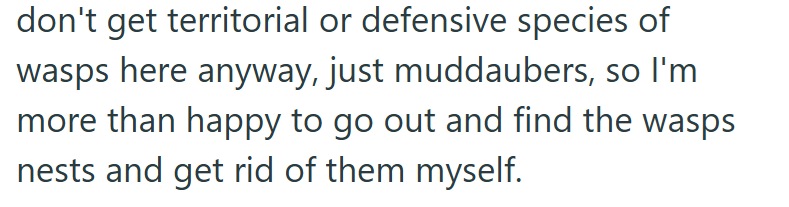 don't get territorial or defensive species of wasps here anyway, just muddaubers, so I'm more than happy to go out and find the wasps nests and get rid of them myself.