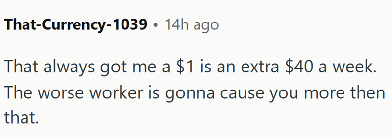 That-Currency-1039 • 14h ago That always got me a $1 is an extra $40 a week. The worse worker is gonna cause you more then that.