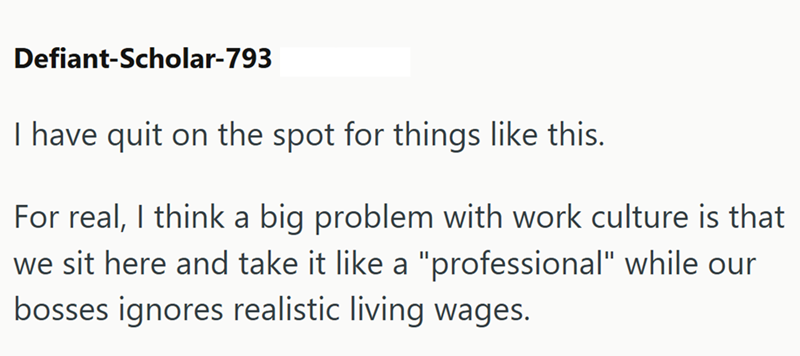 Defiant-Scholar-793 I have quit on the spot for things like this. For real, I think a big problem with work culture is that we sit here and take it like a "professional" while our bosses ignores realistic living wages.