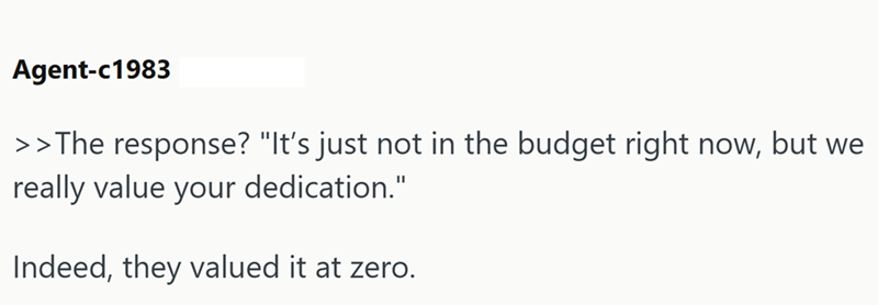 Agent-c1983 >>The response? "It's just not in the budget right now, but we really value your dedication." Indeed, they valued it at zero.