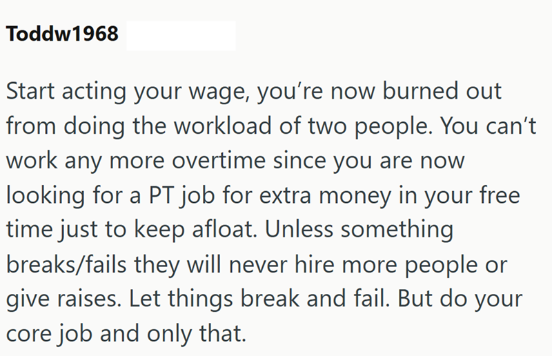 Toddw1968 Start acting your wage, you're now burned out from doing the workload of two people. You can't work any more overtime since you are now looking for a PT job for extra money in your free time just to keep afloat. Unless something breaks/fails they will never hire more people or give raises. Let things break and fail. But do your core job and only that.