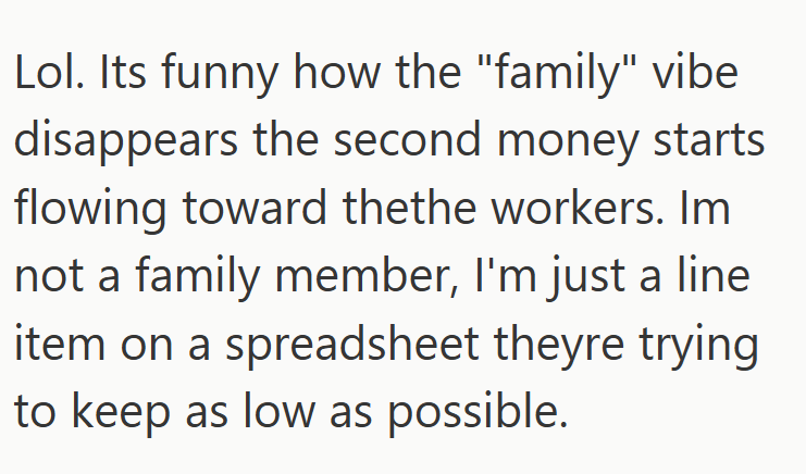 Lol. Its funny how the "family" vibe disappears the second money starts flowing toward thethe workers. Im not a family member, I'm just a line item on a spreadsheet theyre trying to keep as low as possible.