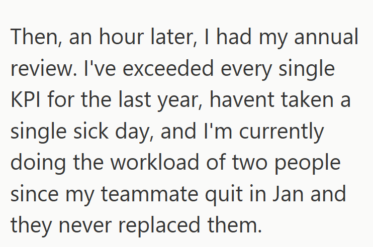Then, an hour later, I had my annual review. I've exceeded every single KPI for the last year, havent taken a single sick day, and I'm currently doing the workload of two people since my teammate quit in Jan and they never replaced them.