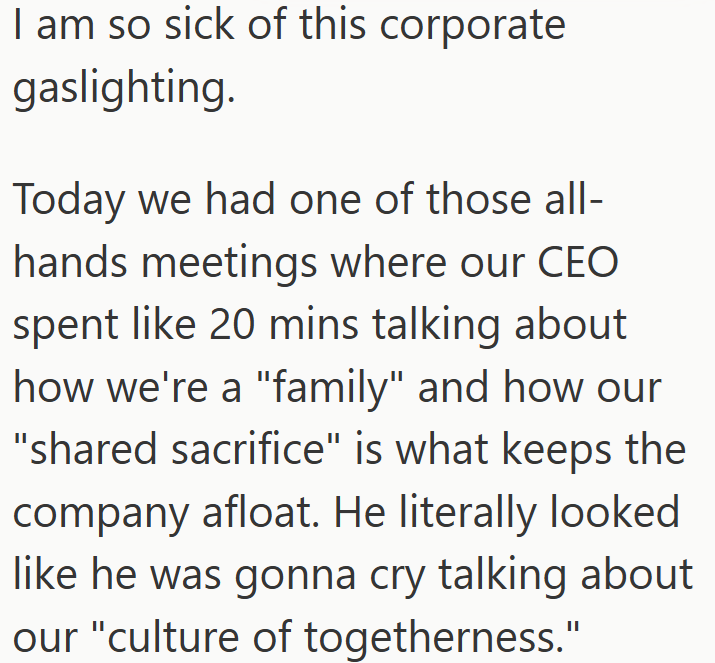 I am so sick of this corporate gaslighting. Today we had one of those all- hands meetings where our CEO spent like 20 mins talking about how we're a "family" and how our "shared sacrifice" is what keeps the company afloat. He literally looked like he was gonna cry talking about our "culture of togetherness."