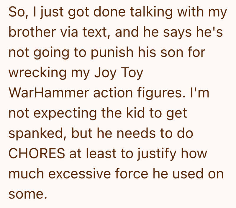 So, I just got done talking with my brother via text, and he says he's not going to punish his son for wrecking my Joy Toy WarHammer action figures. I'm not expecting the kid to get spanked, but he needs to do CHORES at least to justify how much excessive force he used on some.