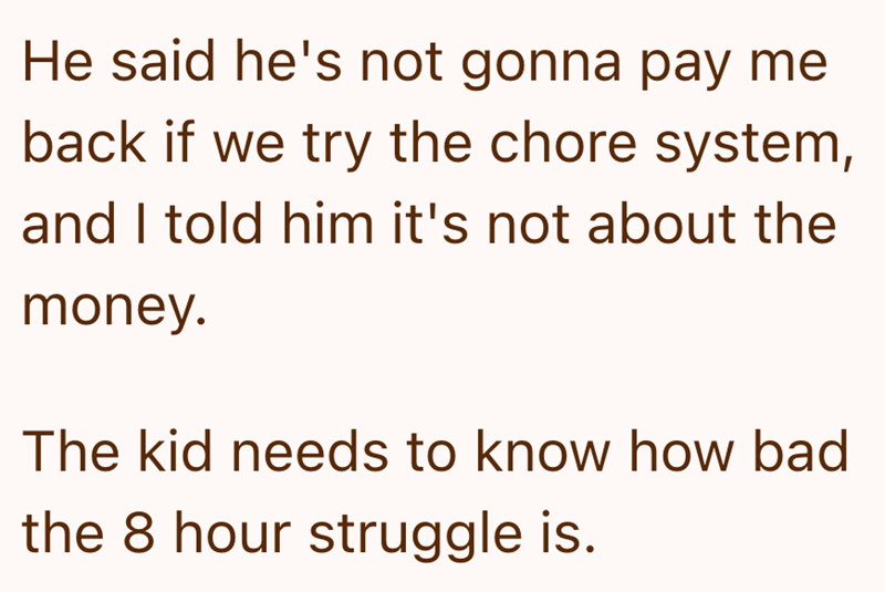 He said he's not gonna pay me back if we try the chore system, and I told him it's not about the money. The kid needs to know how bad the 8 hour struggle is.