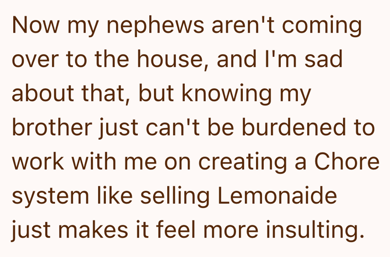 Now my nephews aren't coming over to the house, and I'm sad about that, but knowing my brother just can't be burdened to work with me on creating a Chore system like selling Lemonaide just makes it feel more insulting.