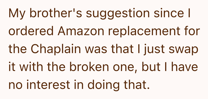 My brother's suggestion since I ordered Amazon replacement for the Chaplain was that I just swap it with the broken one, but I have no interest in doing that.