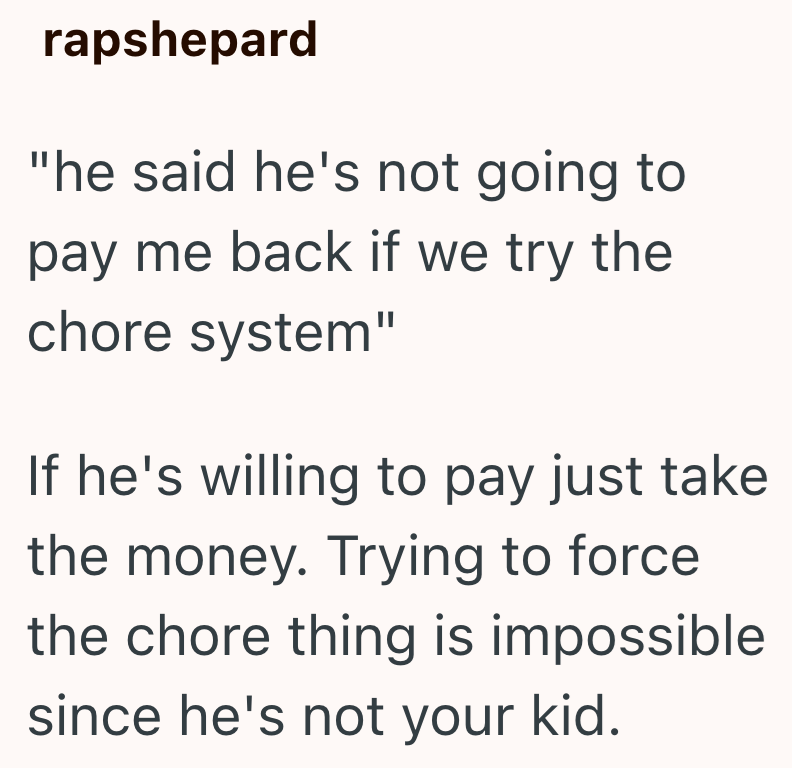 rapshepard "he said he's not going to pay me back if we try the chore system" If he's willing to pay just take the money. Trying to force the chore thing is impossible since he's not your kid.