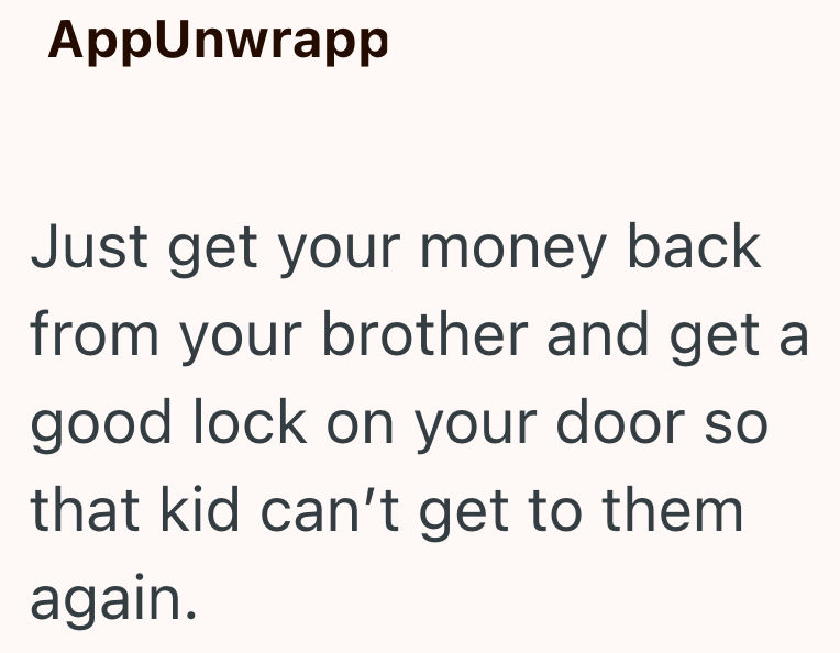 AppUnwrapp Just get your money back from your brother and get a good lock on your door so that kid can't get to them again.