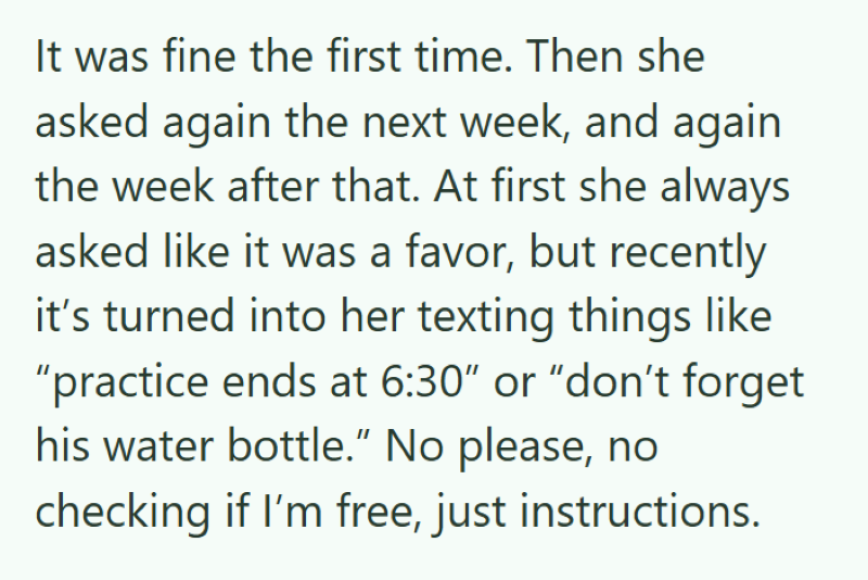 It was fine the first time. Then she asked again the next week, and again the week after that. At first she always asked like it was a favor, but recently it's turned into her texting things like "practice ends at 6:30" or "don't forget his water bottle." No please, no checking if I'm free, just instructions.