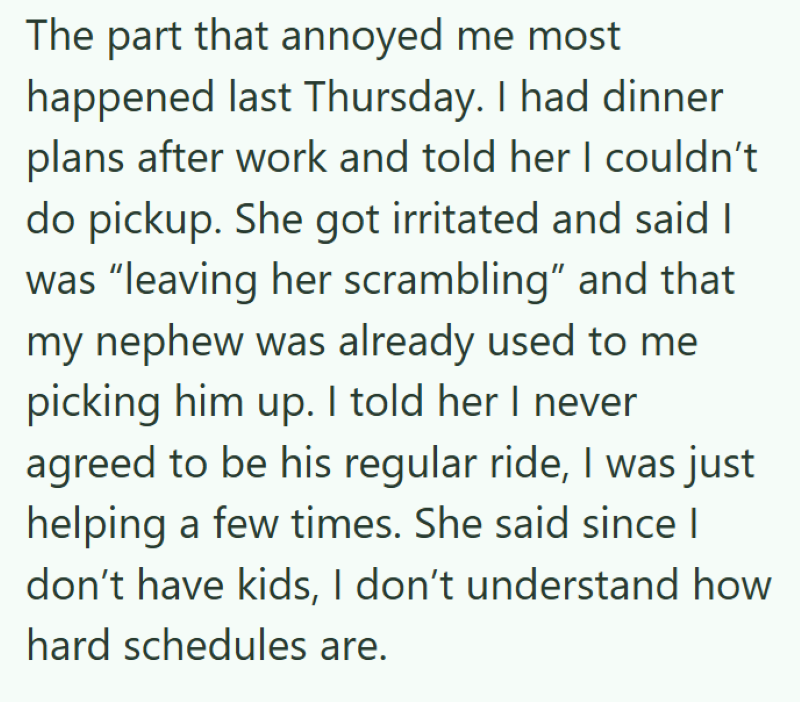 The part that annoyed me most happened last Thursday. I had dinner plans after work and told her I couldn't do pickup. She got irritated and said I was "leaving her scrambling" and that my nephew was already used to me picking him up. I told her I never agreed to be his regular ride, I was just helping a few times. She said since I don't have kids, I don't understand how hard schedules are.