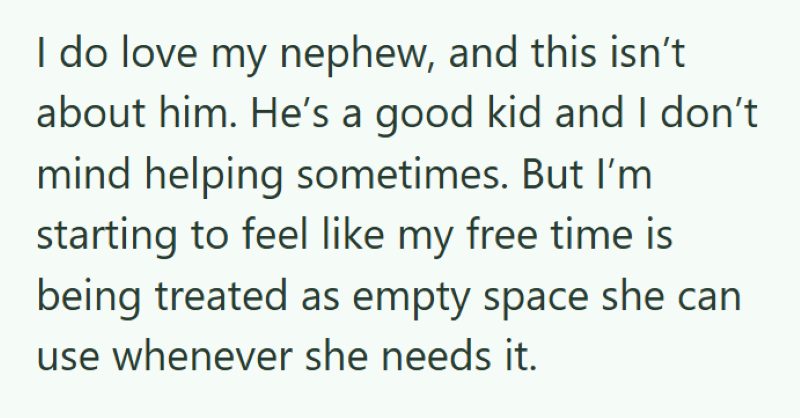 I do love my nephew, and this isn't about him. He's a good kid and I don't. mind helping sometimes. But I'm starting to feel like my free time is being treated as empty space she can use whenever she needs it.