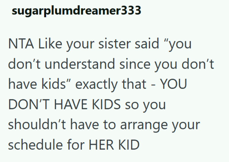 sugarplumdreamer333 NTA Like your sister said "you don't understand since you don't have kids" exactly that - YOU DON'T HAVE KIDS so you shouldn't have to arrange your schedule for HER KID