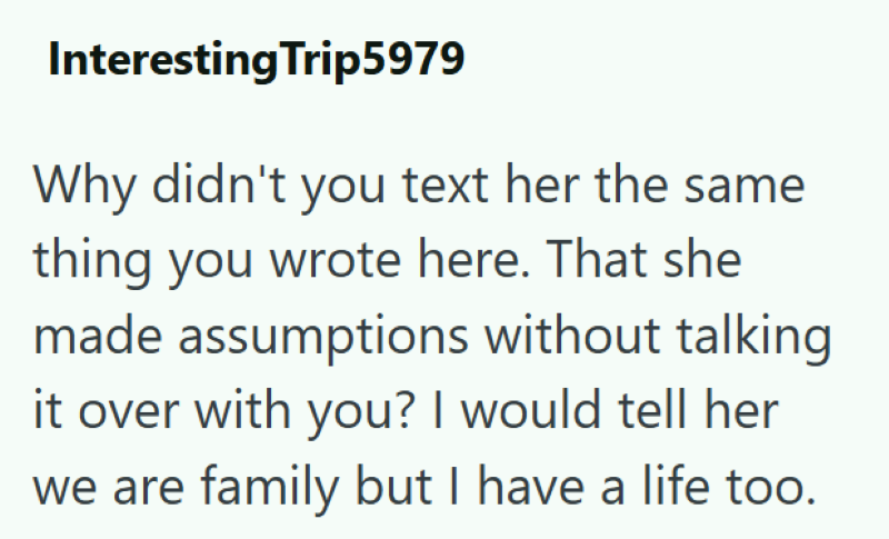 Interesting Trip5979 Why didn't you text her the same thing you wrote here. That she made assumptions without talking it over with you? I would tell her we are family but I have a life too.