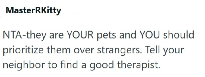 MasterRKitty NTA-they are YOUR pets and YOU should prioritize them over strangers. Tell your neighbor to find a good therapist.