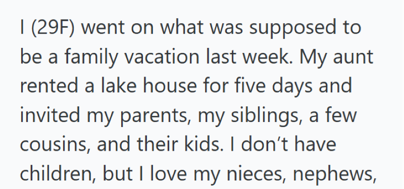 I (29F) went on what was supposed to be a family vacation last week. My aunt rented a lake house for five days and invited my parents, my siblings, a few cousins, and their kids. I don't have children, but I love my nieces, nephews,