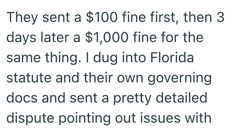 They sent a $100 fine first, then 3 days later a $1,000 fine for the same thing. I dug into Florida statute and their own governing docs and sent a pretty detailed dispute pointing out issues with