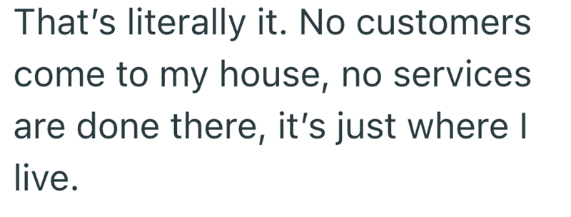 That's literally it. No customers come to my house, no services are done there, it's just where I live.