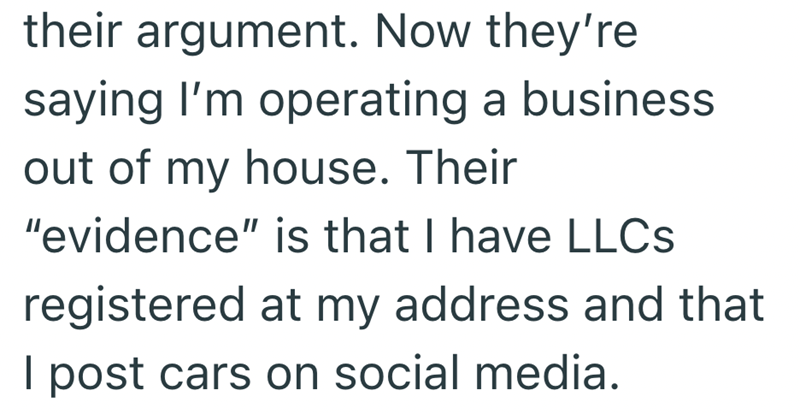 their argument. Now they're saying I'm operating a business out of my house. Their "evidence" is that I have LLCs registered at my address and that I post cars on social media.