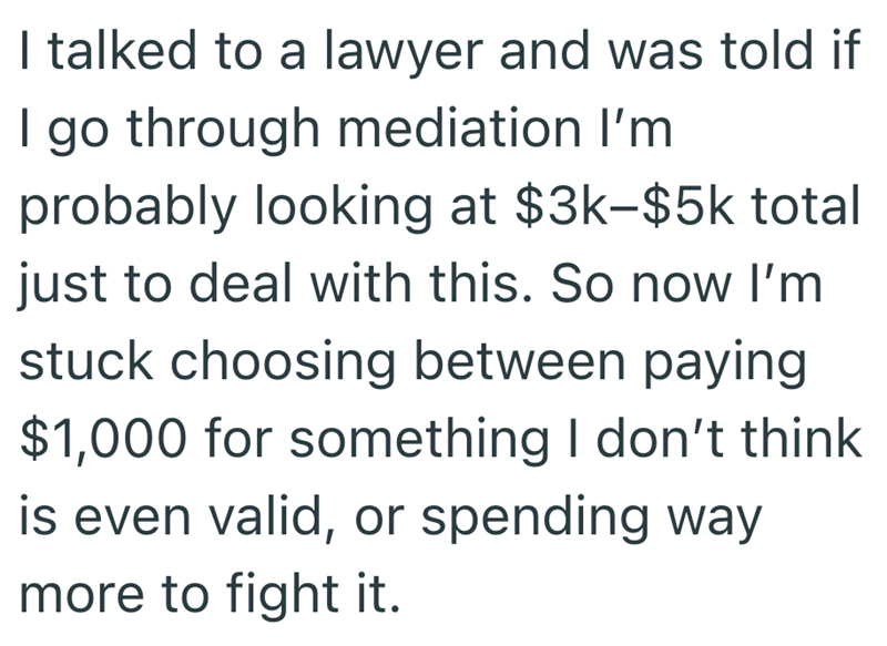 I talked to a lawyer and was told if | go through mediation I'm probably looking at $3k-$5k total just to deal with this. So now I'm stuck choosing between paying $1,000 for something I don't think is even valid, or spending way more to fight it.