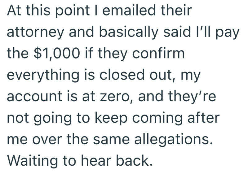 At this point I emailed their attorney and basically said I'll pay the $1,000 if they confirm everything is closed out, my account is at zero, and they're not going to keep coming after me over the same allegations. Waiting to hear back.