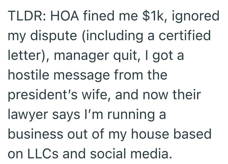 TLDR: HOA fined me $1k, ignored my dispute (including a certified letter), manager quit, I got a hostile message from the president's wife, and now their lawyer says I'm running a business out of my house based on LLCs and social media.