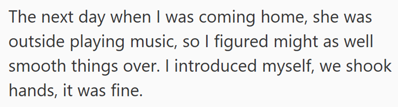 The next day when I was coming home, she was outside playing music, so I figured might as well smooth things over. I introduced myself, we shook hands, it was fine.
