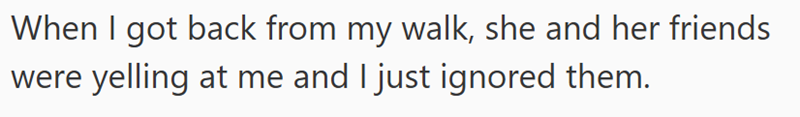 When I got back from my walk, she and her friends were yelling at me and I just ignored them.