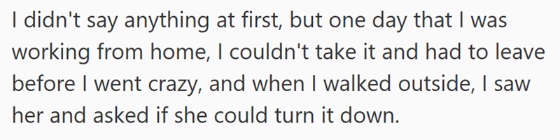 I didn't say anything at first, but one day that I was working from home, I couldn't take it and had to leave before I went crazy, and when I walked outside, I saw her and asked if she could turn it down.