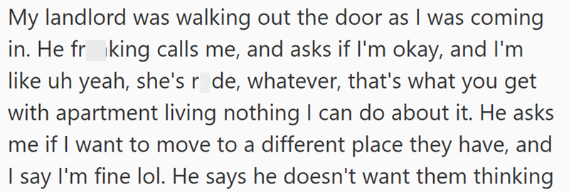 My landlord was walking out the door as I was coming in. He frking calls me, and asks if I'm okay, and I'm like uh yeah, she's r de, whatever, that's what you get with apartment living nothing I can do about it. He asks me if I want to move to a different place they have, and I say I'm fine lol. He says he doesn't want them thinking