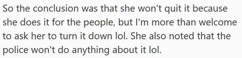 So the conclusion was that she won't quit it because she does it for the people, but I'm more than welcome to ask her to turn it down lol. She also noted that the police won't do anything about it lol.