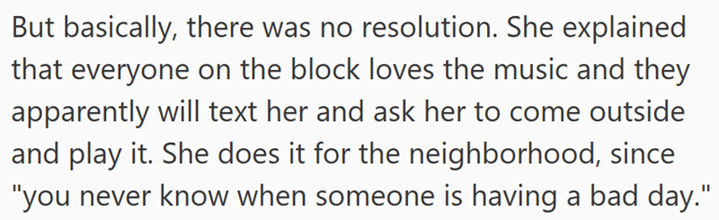 But basically, there was no resolution. She explained that everyone on the block loves the music and they apparently will text her and ask her to come outside and play it. She does it for the neighborhood, since "you never know when someone is having a bad day."