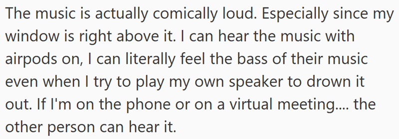 The music is actually comically loud. Especially since my window is right above it. I can hear the music with airpods on, I can literally feel the bass of their music even when I try to play my own speaker to drown it out. If I'm on the phone or on a virtual meeting.... the other person can hear it.