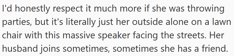 I'd honestly respect it much more if she was throwing parties, but it's literally just her outside alone on a lawn chair with this massive speaker facing the streets. Her husband joins sometimes, sometimes she has a friend.