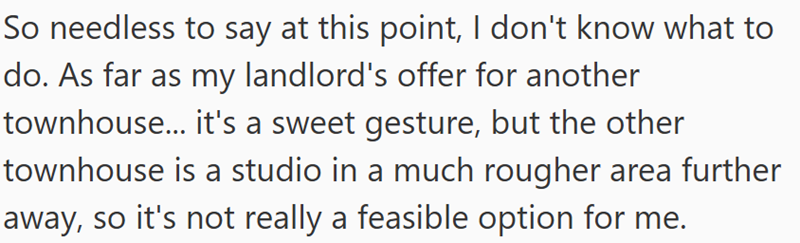So needless to say at this point, I don't know what to do. As far as my landlord's offer for another townhouse... it's a sweet gesture, but the other townhouse is a studio in a much rougher area further away, so it's not really a feasible option for me.
