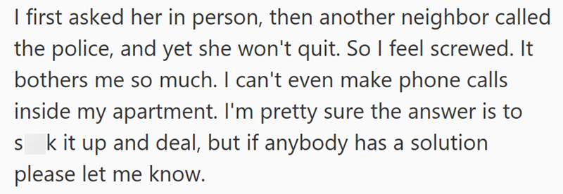 I first asked her in person, then another neighbor called the police, and yet she won't quit. So I feel screwed. It bothers me so much. I can't even make phone calls inside my apartment. I'm pretty sure the answer is to S k it up and deal, but if anybody has a solution please let me know.