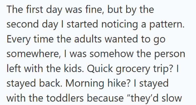 The first day was fine, but by the second day I started noticing a pattern. Every time the adults wanted to go somewhere, I was somehow the person left with the kids. Quick grocery trip? I stayed back. Morning hike? I stayed with the toddlers because "they'd slow