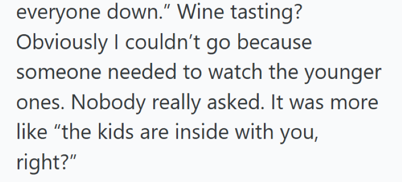 everyone down." Wine tasting? Obviously I couldn't go because someone needed to watch the younger ones. Nobody really asked. It was more like "the kids are inside with you, right?"