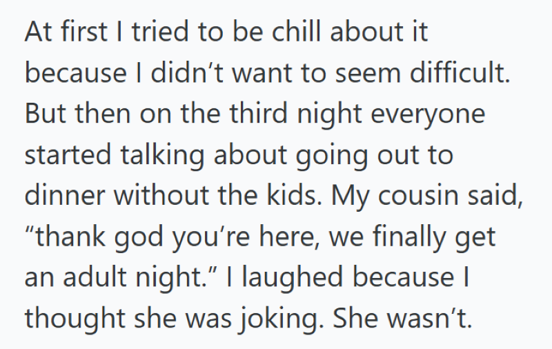 At first I tried to be chill about it because I didn't want to seem difficult. But then on the third night everyone started talking about going out to dinner without the kids. My cousin said, "thank god you're here, we finally get an adult night." I laughed because | thought she was joking. She wasn't.